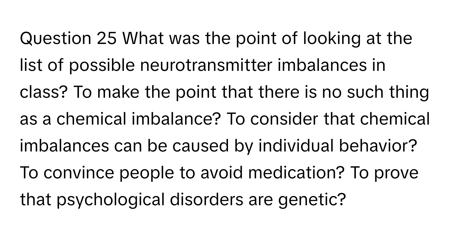 What was the point of looking at the list of possible neurotransmitter imbalances in class? To make the point that there is no such thing as a chemical imbalance? To consider that chemical imbalances can be caused by individual behavior? To convince people to avoid medication? To prove that psychological disorders are genetic?