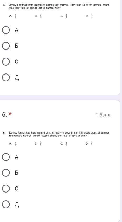 Jenny's softball team played 24 games last season. They won 18 of the games. What
was their ratio of games lost to games won?
A.  3/4  B.  2/5  C.  1/3  D.  1/4 
A
C
Д
6. * 1 6aлл
6. Dafney found that there were 6 girls for every 4 boys in the fifth-grade class at Juniper
Elementary School. Which fraction shows the ratio of boys to girls?
A.  1/2  B.  2/3  C.  3/2  D.  2/1 
A
6
C
Д