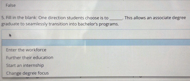 False
5. Fill in the blank: One direction students choose is to _. This allows an associate degree
graduate to seamlessly transition into bachelor’s programs.
Enter the workforce
Further their education
Start an internship
Change degree focus