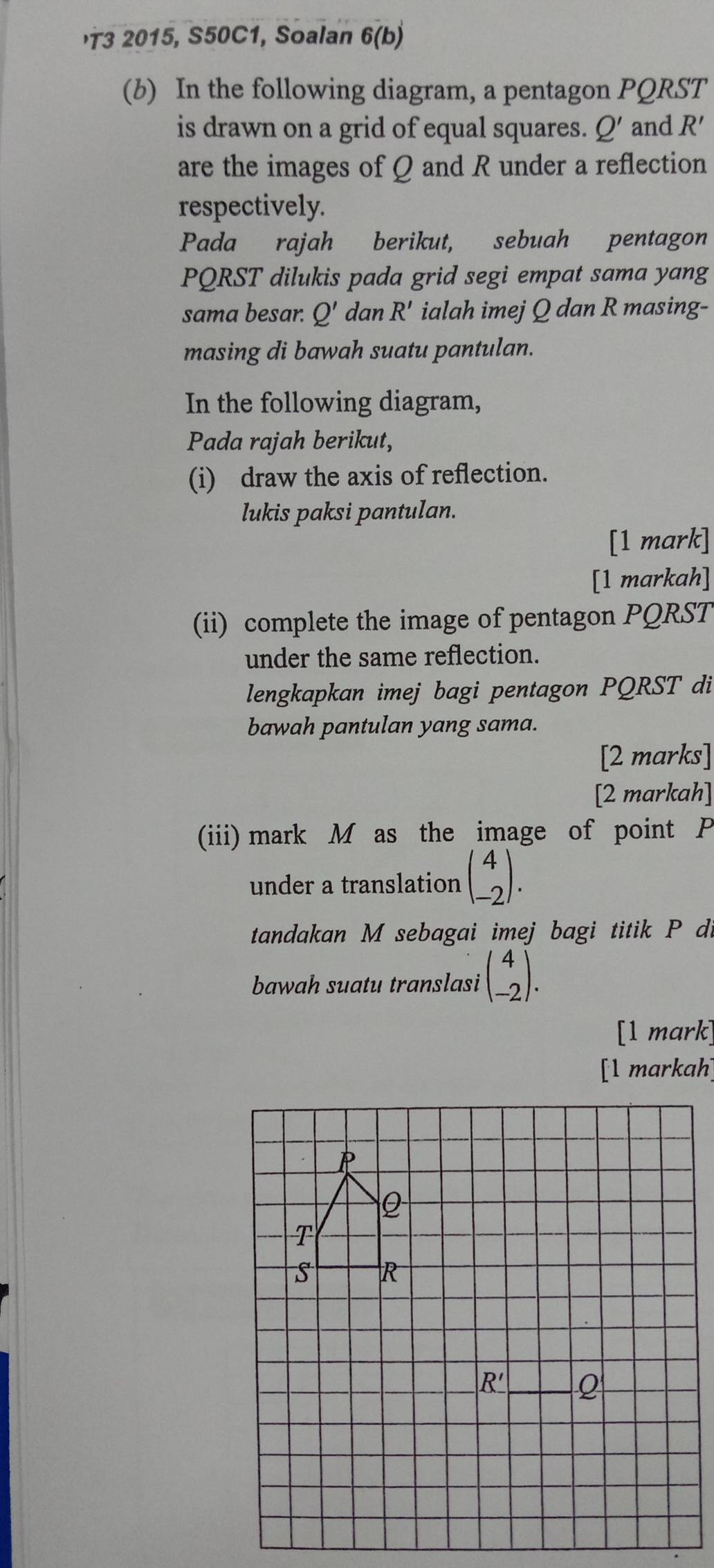 '3 2015, S50C1, Soalan 6(b)
(b) In the following diagram, a pentagon PQRST
is drawn on a grid of equal squares. Q' and R
are the images of Q and R under a reflection
respectively.
Pada rajah berikut, sebuah pentagon
PQRST dilukis pada grid segi empat sama yang
sama besar. Q' dan R' ialah imej Q dan R masing-
masing di bawah suatu pantulan.
In the following diagram,
Pada rajah berikut,
(i) draw the axis of reflection.
lukis paksi pantulan.
[1 mark]
[1 markah]
(ii) complete the image of pentagon PQRST
under the same reflection.
lengkapkan imej bagi pentagon PQRST di
bawah pantulan yang sama.
[2 marks]
[2 markah]
(iii) mark M as the image of point P
under a translation beginpmatrix 4 -2endpmatrix .
tandakan M sebagai imej bagi titik P di
bawah suatu translasi beginpmatrix 4 -2endpmatrix .
[1 mark]
[1 markah]