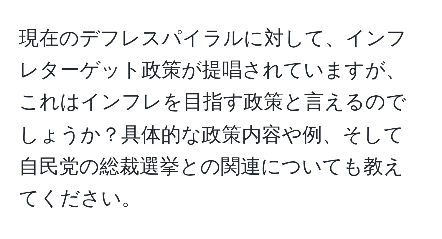 現在のデフレスパイラルに対して、インフレターゲット政策が提唱されていますが、これはインフレを目指す政策と言えるのでしょうか？具体的な政策内容や例、そして自民党の総裁選挙との関連についても教えてください。