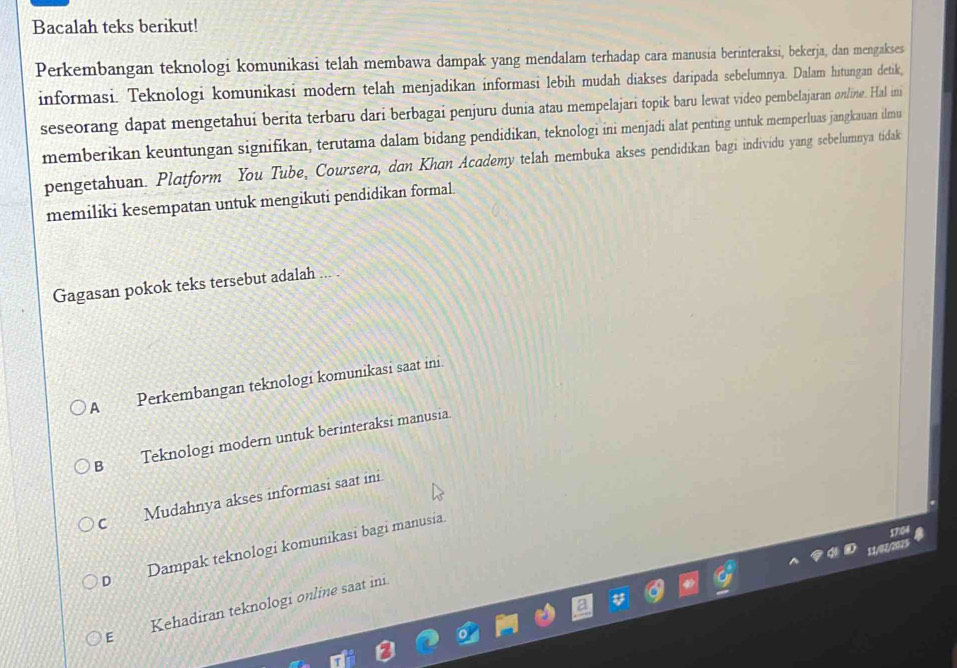 Bacalah teks berikut!
Perkembangan teknologi komunikasi telah membawa dampak yang mendalam terhadap cara manusia berinteraksi, bekerja, dan mengakses
informasi. Teknologi komunikasi modern telah menjadikan informasi lebih mudah diakses daripada sebelumnya. Dalam hitungan detik,
seseorang dapat mengetahui berita terbaru dari berbagai penjuru dunia atau mempelajari topik baru lewat video pembelajaran on/ine. Hal imi
memberikan keuntungan signifikan, terutama dalam bidang pendidikan, teknologi ini menjadi alat penting untuk memperluas jangkauan ilmu
pengetahuan. Platform You Tube, Coursera, dan Khan Academy telah membuka akses pendidikan bagi individu yang sebelumnya tidak
memiliki kesempatan untuk mengikuti pendidikan formal.
Gagasan pokok teks tersebut adalah ... .
A Perkembangan teknologi komunikasi saat ini
B Teknologi modern untuk berinteraksi manusia
C Mudahnya akses informasi saat ini
1764
D Dampak teknologi komunikasi bagi manusia
a
E Kehadiran teknologi online saat ini