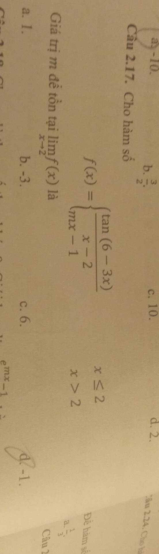 a. -10. c. 10. d. 2.
b.  3/2 . 
Cầu 2.24. Cho hà
Câu 2.17. Cho hàm số
f(x)=beginarrayl  (tan (6-3x))/x-2  mx-1endarray.
x≤ 2 Đề hàm số
x>2
a.  1/3 , 
Giá trị m để tồn tại limlimits _xto 2f(x) là
Câu 2
a. 1. b. -3. c. 6. d. -1.
e^(mx)-1