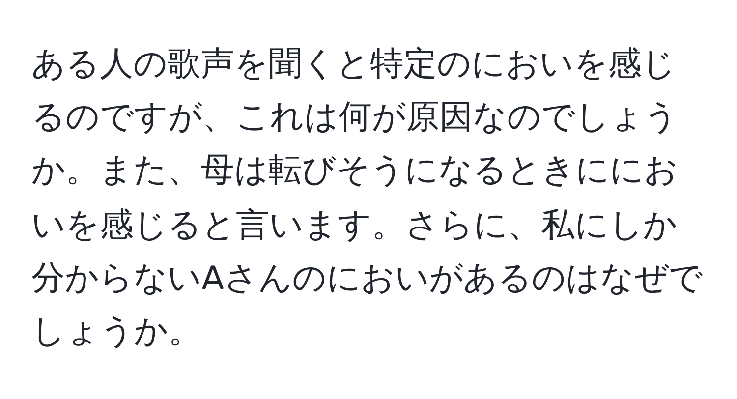 ある人の歌声を聞くと特定のにおいを感じるのですが、これは何が原因なのでしょうか。また、母は転びそうになるときににおいを感じると言います。さらに、私にしか分からないAさんのにおいがあるのはなぜでしょうか。