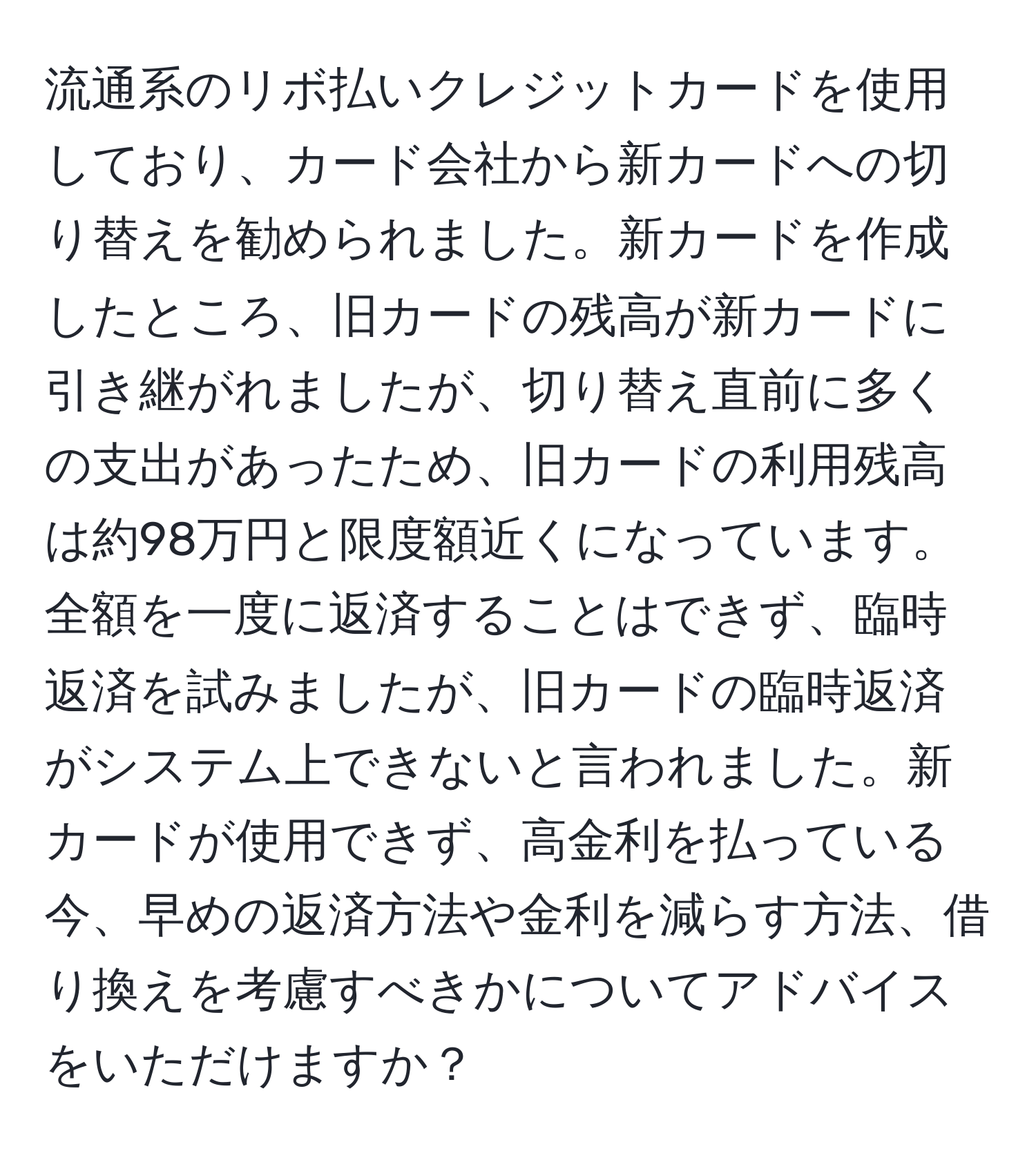 流通系のリボ払いクレジットカードを使用しており、カード会社から新カードへの切り替えを勧められました。新カードを作成したところ、旧カードの残高が新カードに引き継がれましたが、切り替え直前に多くの支出があったため、旧カードの利用残高は約98万円と限度額近くになっています。全額を一度に返済することはできず、臨時返済を試みましたが、旧カードの臨時返済がシステム上できないと言われました。新カードが使用できず、高金利を払っている今、早めの返済方法や金利を減らす方法、借り換えを考慮すべきかについてアドバイスをいただけますか？