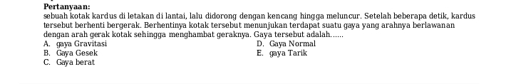 Pertanyaan:
sebuah kotak kardus di letakan di lantai, lalu didorong dengan kencang hingga meluncur. Setelah beberapa detik, kardus
tersebut berhenti bergerak. Berhentinya kotak tersebut menunjukan terdapat suatu gaya yang arahnya berlawanan
dengan arah gerak kotak sehingga menghambat geraknya. Gaya tersebut adalah......
A. gaya Gravitasi D. Gaya Normal
B. Gaya Gesek E. gaya Tarik
C. Gaya berat