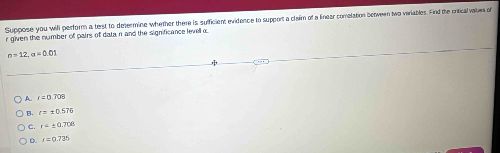 Suppose you will perform a test to determine whether there is sufficient evidence to support a claim of a linear correlation between two variables. Find the critical values of
r given the number of pairs of data n and the significance level α.
n=12, alpha =0.01
A. r=0.708
B. r=± 0.576
C. r=± 0.708
D. r=0.735