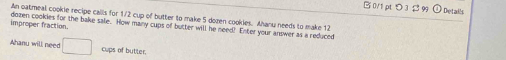 □ 0/1 ptつ 3 $ 99 Details 
An oatmeal cookie recipe calls for 1/2 cup of butter to make 5 dozen cookies. Ahanu needs to make 12
improper fraction. dozen cookies for the bake sale. How many cups of butter will he need? Enter your answer as a reduced 
Ahanu will need □ cups of butter.