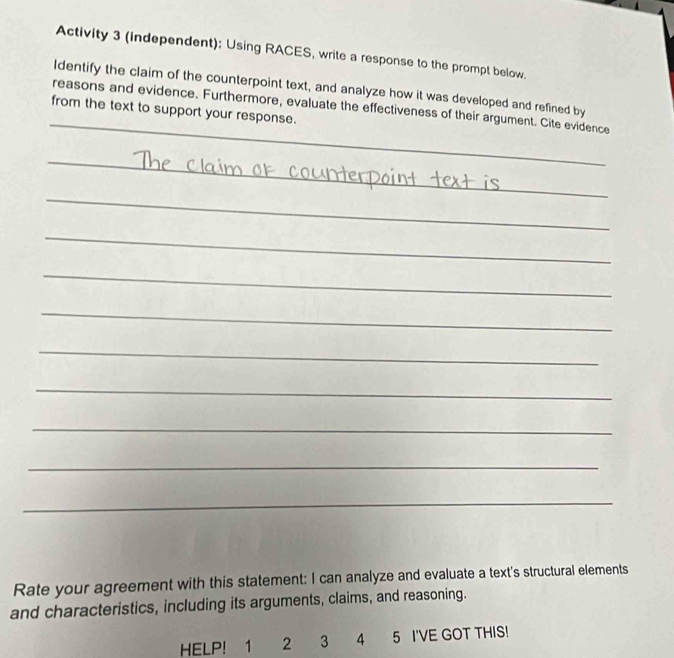 Activity 3 (independent): Using RACES, write a response to the prompt below. 
Identify the claim of the counterpoint text, and analyze how it was developed and refined by 
_reasons and evidence. Furthermore, evaluate the effectiveness of their argument. Cite evidence 
from the text to support your response. 
_ 
_ 
_ 
_ 
_ 
_ 
_ 
_ 
_ 
_ 
_ 
_ 
Rate your agreement with this statement: I can analyze and evaluate a text's structural elements 
and characteristics, including its arguments, claims, and reasoning. 
HELP! 1 2 3 4 5 I'VE GOT THIS!