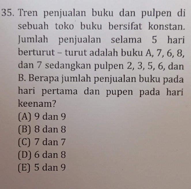 Tren penjualan buku dan pulpen di
sebuah toko buku bersifat konstan.
Jumlah penjualan selama 5 hari
berturut - turut adalah buku A, 7, 6, 8,
dan 7 sedangkan pulpen 2, 3, 5, 6, dan
B. Berapa jumlah penjualan buku pada
hari pertama dan pupen pada hari 
keenam?
(A) 9 dan 9
(B) 8 dan 8
(C) 7 dan 7
(D) 6 dan 8
(E) 5 dan 9