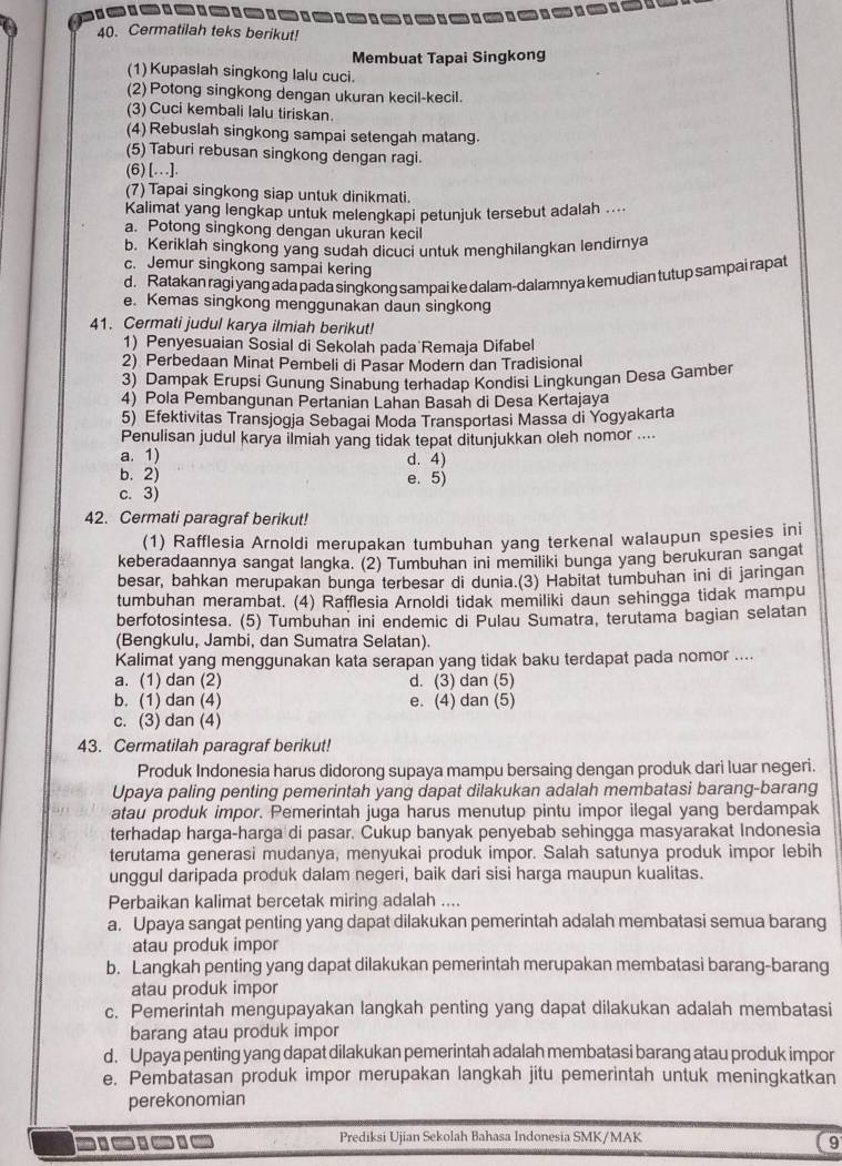 Cermatilah teks berikut!
Membuat Tapai Singkong
(1) Kupaslah singkong lalu cuci.
(2) Potong singkong dengan ukuran kecil-kecil.
(3) Cuci kembali lalu tiriskan.
(4) Rebuslah singkong sampai setengah matang.
(5) Taburi rebusan singkong dengan ragi.
(6) [...].
(7) Tapai singkong siap untuk dinikmati.
Kalimat yang lengkap untuk melengkapi petunjuk tersebut adalah ....
a. Potong singkong dengan ukuran kecil
b. Keriklah singkong yang sudah dicuci untuk menghilangkan lendirnya
c. Jemur singkong sampai kering
d. Ratakan ragi yang ada pada singkong sampai ke dalam-dalamnya kemudian tutup sampai rapat
e. Kemas singkong menggunakan daun singkong
41. Cermati judul karya ilmiah berikut!
1) Penyesuaian Sosial di Sekolah pada Remaja Difabel
2) Perbedaan Minat Pembeli di Pasar Modern dan Tradisional
3) Dampak Erupsi Gunung Sinabung terhadap Kondisi Lingkungan Desa Gamber
4) Pola Pembangunan Pertanian Lahan Basah di Desa Kertajaya
5) Efektivitas Transjogja Sebagai Moda Transportasi Massa di Yogyakarta
Penulisan judul karya ilmiah yang tidak tepat ditunjukkan oleh nomor ....
a. 1) d. 4)
b. 2) e. 5)
c. 3)
42. Cermati paragraf berikut!
(1) Rafflesia Arnoldi merupakan tumbuhan yang terkenal walaupun spesies ini
keberadaannya sangat langka. (2) Tumbuhan ini memiliki bunga yang berukuran sangat
besar, bahkan merupakan bunga terbesar di dunia.(3) Habitat tumbuhan ini di jaringan
tumbuhan merambat. (4) Rafflesia Arnoldi tidak memiliki daun sehingga tidak mampu
berfotosintesa. (5) Tumbuhan ini endemic di Pulau Sumatra, terutama bagian selatan
(Bengkulu, Jambi, dan Sumatra Selatan).
Kalimat yang menggunakan kata serapan yang tidak baku terdapat pada nomor ....
a. (1) dan (2) d. (3) dan (5)
b. (1) dan (4) e. (4) dan (5)
c. (3) dan (4)
43. Cermatilah paragraf berikut!
Produk Indonesia harus didorong supaya mampu bersaing dengan produk dari luar negeri.
Upaya paling penting pemerintah yang dapat dilakukan adalah membatasi barang-barang
atau produk impor. Pemerintah juga harus menutup pintu impor ilegal yang berdampak
terhadap harga-harga di pasar. Cukup banyak penyebab sehingga masyarakat Indonesia
terutama generasi mudanya, menyukai produk impor. Salah satunya produk impor lebih
unggul daripada produk dalam negeri, baik dari sisi harga maupun kualitas.
Perbaikan kalimat bercetak miring adalah ....
a. Upaya sangat penting yang dapat dilakukan pemerintah adalah membatasi semua barang
atau produk impor
b. Langkah penting yang dapat dilakukan pemerintah merupakan membatasi barang-barang
atau produk impor
c. Pemerintah mengupayakan langkah penting yang dapat dilakukan adalah membatasi
barang atau produk impor
d. Upaya penting yang dapat dilakukan pemerintah adalah membatasi barang atau produk impor
e. Pembatasan produk impor merupakan langkah jitu pemerintah untuk meningkatkan
perekonomian
-
Prediksi Ujian Sekolah Bahasa Indonesia SMK/MAK
9