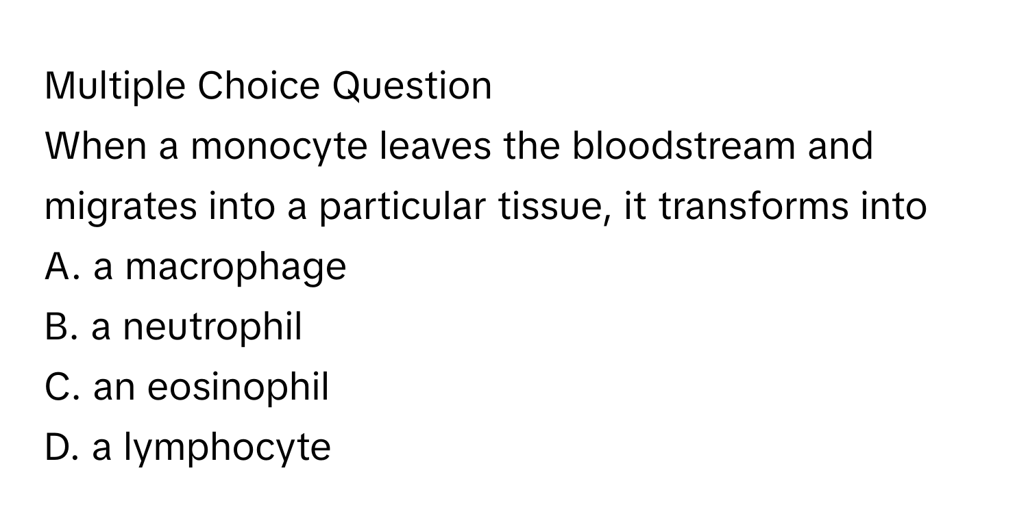 Question
When a monocyte leaves the bloodstream and migrates into a particular tissue, it transforms into
A. a macrophage
B. a neutrophil
C. an eosinophil
D. a lymphocyte