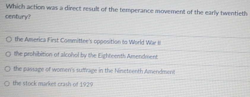 Which action was a direct result of the temperance movement of the early twentieth
century?
the America First Committee's opposition to World War II
the prohibition of alcohol by the Eighteenth Amendment
the passage of women's suffrage in the Nineteenth Amendment
the stock market crash of 1929