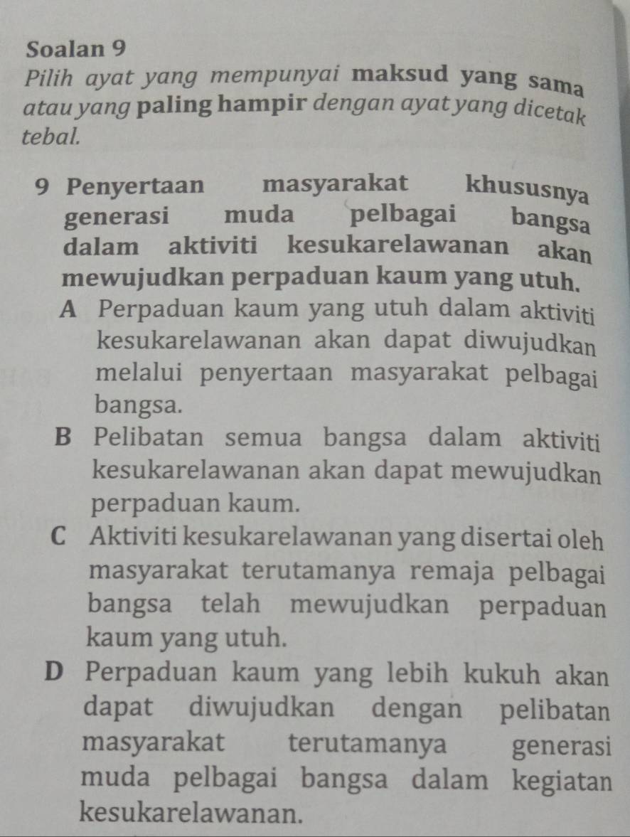 Soalan 9
Pilih ayat yang mempunyai maksud yang sama
atau yang paling hampir dengan ayat yang dicetak
tebal.
9 Penyertaan masyarakat khususnya
generasi muda pelbagai bangsa
dalam aktiviti kesukarelawanan akan
mewujudkan perpaduan kaum yang utuh.
A Perpaduan kaum yang utuh dalam aktiviti
kesukarelawanan akan dapat diwujudkan
melalui penyertaan masyarakat pelbagai
bangsa.
B Pelibatan semua bangsa dalam aktiviti
kesukarelawanan akan dapat mewujudkan
perpaduan kaum.
C Aktiviti kesukarelawanan yang disertai oleh
masyarakat terutamanya remaja pelbagai
bangsa telah mewujudkan perpaduan
kaum yang utuh.
D Perpaduan kaum yang lebih kukuh akan
dapat diwujudkan dengan pelibatan
masyarakat terutamanya generasi
muda pelbagai bangsa dalam kegiatan
kesukarelawanan.