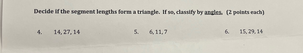 Decide if the segment lengths form a triangle. If so, classify by angles. (2 points each) 
4. 14, 27, 14 5. 6, 11, 7 6. 15, 29, 14