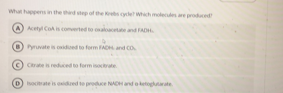 What happens in the third step of the Krebs cycle? Which molecules are produced?
A Acetyl CoA is converted to oxaloacetate and FADH₃.
B Pyruvate is oxidized to form FADH₃ and CO₃.
C Citrate is reduced to form isocitrate.
D Isocitrate is oxidized to produce NADH and α -ketoglutarate.