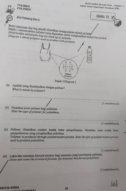 Madal Analisis Dertugík Fitula - Bahugion A 
POLMER 
Koleksi Soalan Peperíkssan Percabaon SPM 
POLYMER 
KIMIA T5 
JUJ Pahang Set 2 
1 Botol minuman dan beg plastik dihasilkan menggunakan sejenis polime. 
Rajah 1 menunjukkan polimer yang digurakan untuk menghasilkan kedua-dua produk. 
Drink bottles and plastic bug are made up of polymer. 
Diagram 1 shows polymer used to 
(a) Apakah yang dimaksudkan dengan potimer? 
What is meant by polymer? 
_ 
[1 markzh/war] 
(b) Nyatakan jenis polimer bagi polietena. 
State the type of polymer for polyethene. 
_ 
[1 marksh/mark] 
(c) Polimer dihasilkan melalui tindak balas pempolimeran. Nyatakan jenis tindak bala 
pempolimeran yang menghasilkan polietena. 。 
Polymer is produced through polymerisation process. State the type of polymerisation process 
used to produce polyethene. 
_ 
[l mackah/marā] 
(d) Lukis dan namakan formula struktur bagi monomer yang membentuk polietena. 
Draw and name the structural formula for monomer that formed polyethene. 
[2 markal/markv]_ 
AΝÍÍÍA KÍMÍA 
88