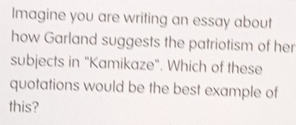 Imagine you are writing an essay about 
how Garland suggests the patriotism of her 
subjects in "Kamikaze". Which of these 
quotations would be the best example of 
this?