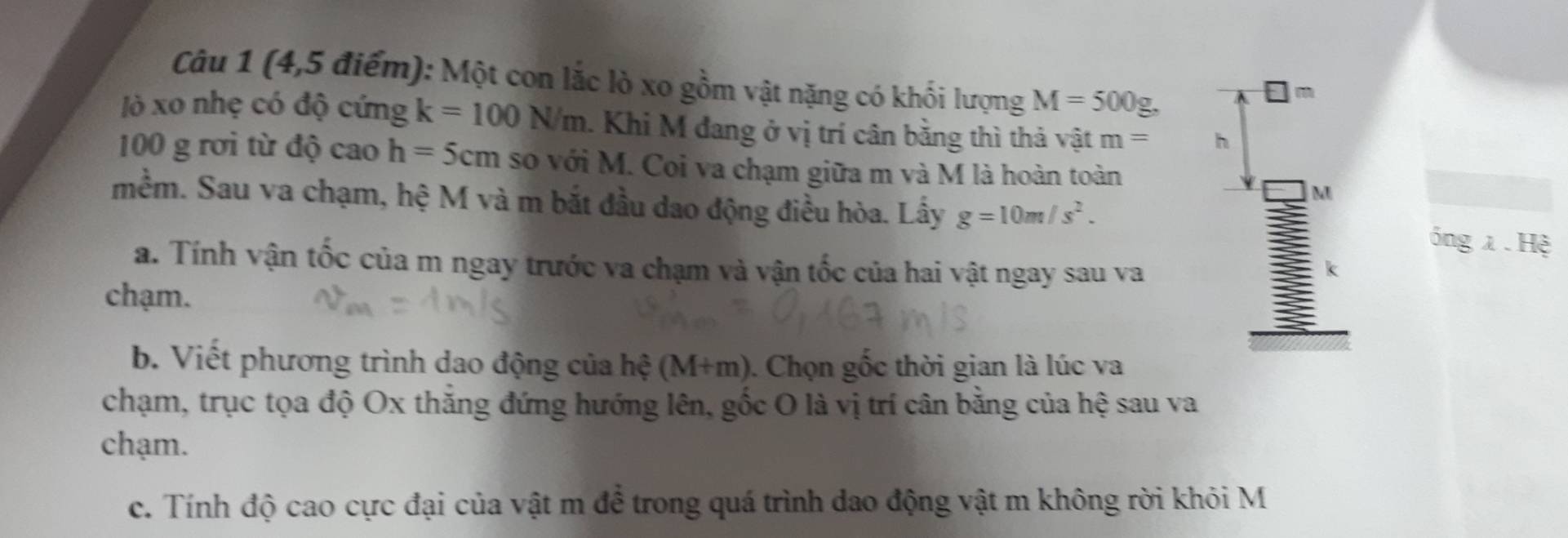 (4,5 điểm): Một con lắc lò xo gồm vật nặng có khối lượng M=500g, 
Jò xo nhẹ có độ cứng k=100N/m. Khi M đang ở vị trí cân bằng thì thả vật m= h
100 g rơi từ độ cao h=5cm so với M. Coi va chạm giữa m và M là hoàn toàn 
M 
mềm. Sau va chạm, hệ M và m bắt đầu dao động điều hòa. Lấy g=10m/s^2. 
inglambda .Hxi 
a. Tính vận tốc của m ngay trước va chạm và vận tốc của hai vật ngay sau va 
k 
chạm. 
b. Viết phương trình dao động của hệ (M+m). Chọn gốc thời gian là lúc va 
chạm, trục tọa độ Ox thăng đứng hướng lên, gốc O là vị trí cân bằng của hệ sau va 
chạm. 
c. Tính độ cao cực đại của vật m để trong quá trình dao động vật m không rời khỏi M