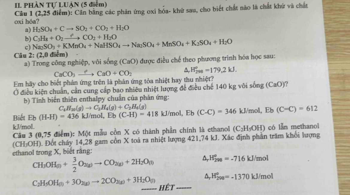 PHÀN Tự LUẠN (5 điểm)
Câu 1 (2,25 điểm): Cân bằng các phản ứng oxi hóa- khử sau, cho biết chất nào là chất khử và chất
oxi hóa?
a) H_2SO_4+Cto SO_2+CO_2+H_2O
b) C_3H_8+O_2xrightarrow f°CO_2+H_2O
c) Na_2SO_3+KMnO_4+NaHSO_4to Na_2SO_4+MnSO_4+K_2SO_4+H_2O
Câu 2: (2,0 điểm)
a) Trong công nghiệp, vôi sống (CaO) 0 được điều chế theo phương trình hóa học sau:
CaCO_3to CaO+CO_2
△, H_(298)^o=179,2kJ.
Em hãy cho biết phản ứng trên là phản ứng tỏa nhiệt hay thu nhiệt?
Ở điều kiện chuẩn, cần cung cấp bao nhiêu nhiệt lượng để điều chế 140 kg vôi sống (CaO)?
b) Tính biến thiên enthalpy chuẩn của phản ứng:
C_4H_10(g)to C_2H_4(g)+C_2H_6(g)
Biết Eb(H-H)=436 kJ/mol, Eb (C-H)=418 kJ/m nol, Eb(C-C)=346 kJ/mol, Eb (C=C)=612
kJ/mol. có lẫn methanol
Cầu 3 (0,75 điểm): Một mẫu cồn X có thành phần chính là ethanol (C_2H_5OH)
(CH₃OH). Đốt cháy 14,28 gam cồn X toả ra nhiệt lượng 421,74 kJ. Xác định phần trăm khối lượng
ethanol trong X, biết rằng:
CH_3OH_(l)+ 3/2 O_2(g)to CO_2(g)+2H_2O_(l)
△ _rH_(298)^o=-716kJ/mol
△ _rH_(298)^o=-1370kJ/mol
C_2H_5OH_(l)+3O_2(g)to 2CO_2(g)+3H_2O_(l) _ Hết_