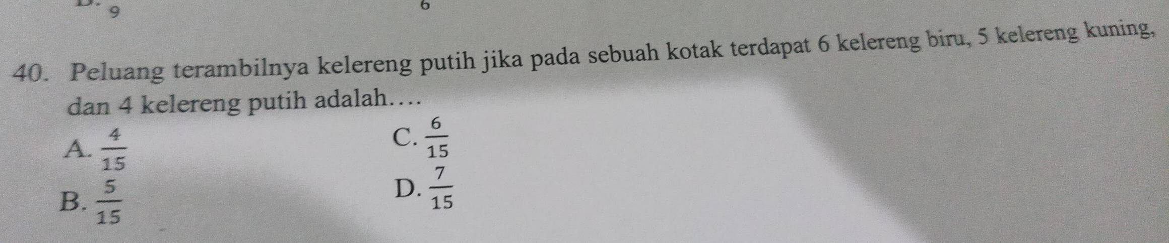 9
6
40. Peluang terambilnya kelereng putih jika pada sebuah kotak terdapat 6 kelereng biru, 5 kelereng kuning,
dan 4 kelereng putih adalah….
A.  4/15 
C.  6/15 
B.  5/15 
D.  7/15 