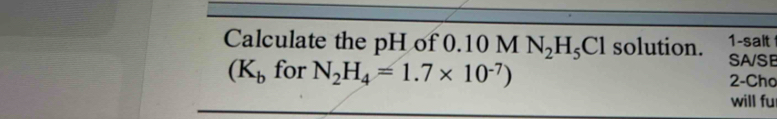 Calculate the pH of 0.10 M N_2H_5Cl solution. 1-salt 
SA/SB
(K_b for N_2H_4=1.7* 10^(-7)) 2-Cho 
will fu