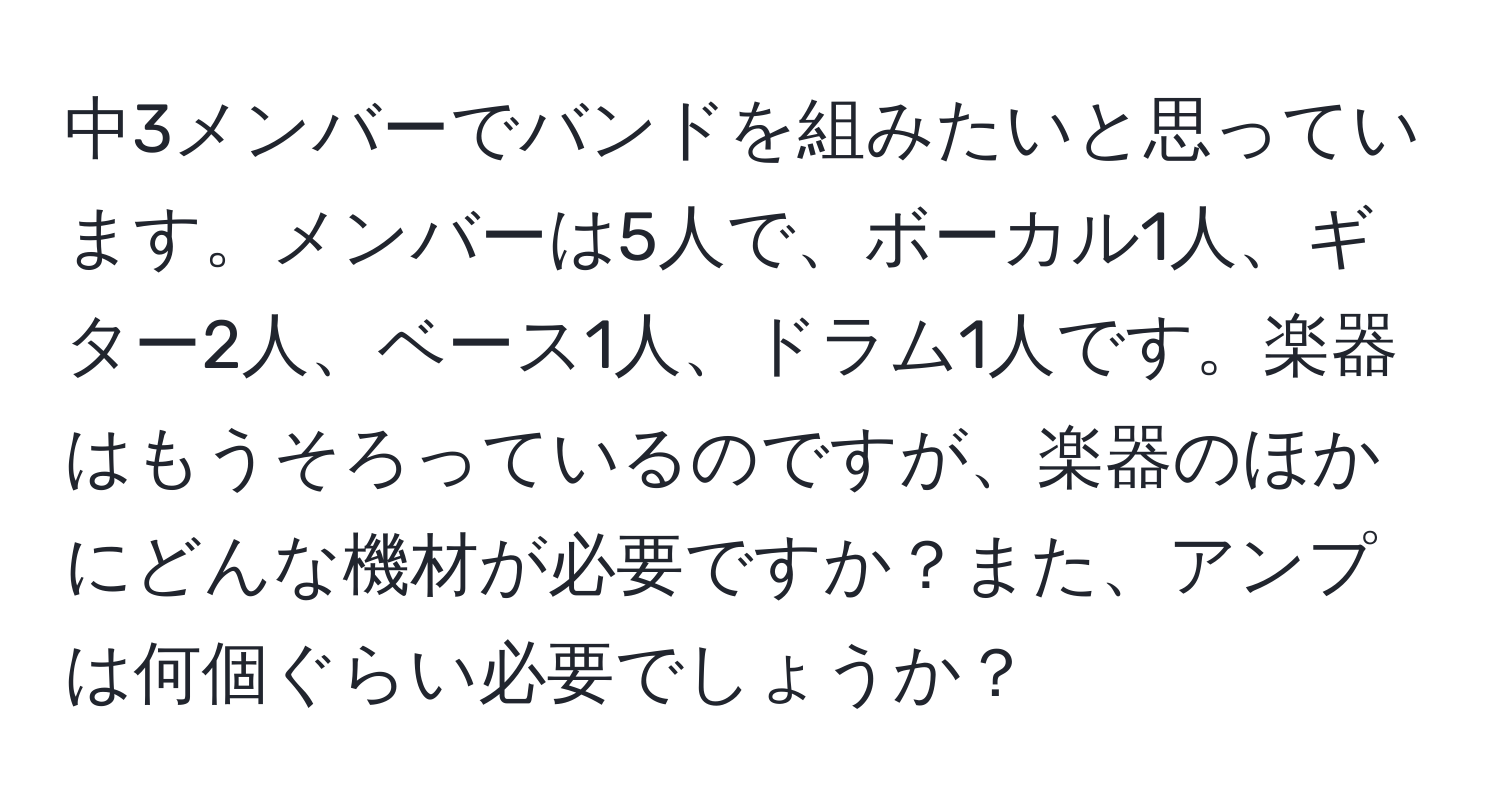 中3メンバーでバンドを組みたいと思っています。メンバーは5人で、ボーカル1人、ギター2人、ベース1人、ドラム1人です。楽器はもうそろっているのですが、楽器のほかにどんな機材が必要ですか？また、アンプは何個ぐらい必要でしょうか？