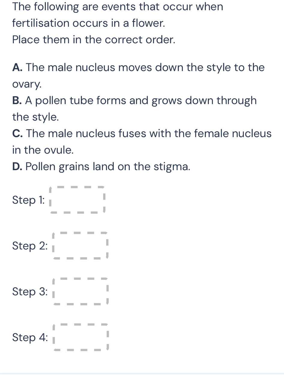 The following are events that occur when
fertilisation occurs in a flower.
Place them in the correct order.
A. The male nucleus moves down the style to the
ovary.
B. A pollen tube forms and grows down through
the style.
C. The male nucleus fuses with the female nucleus
in the ovule.
D. Pollen grains land on the stigma.
Step 1: beginarrayr t==--beginarrayr □  □ endarray
Step 2: □ =---frac 
Step 3: beginarrayr t---- 1 ----1endarray
Step 4: □ =□