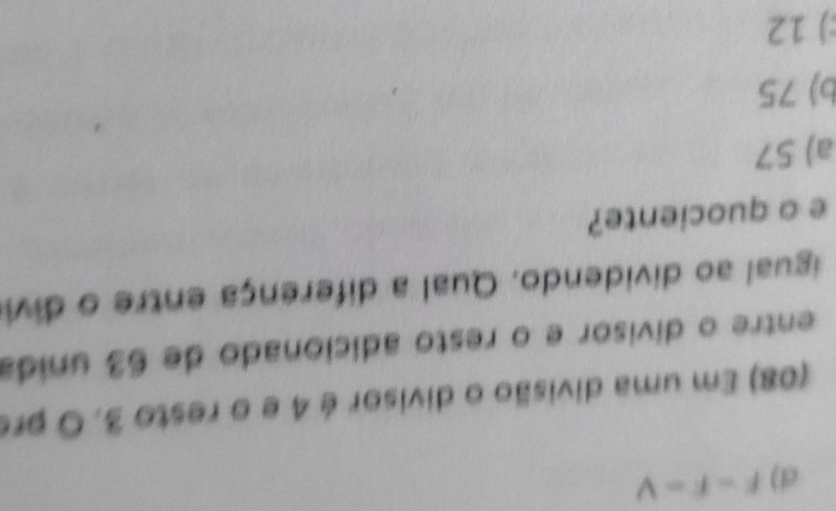 d) f=f=V
(08) Em uma divisão o divisor é 4 e o resto 3. O prs
entre o divisor e o resto adicionado de 63 unida
igual ao dividendo. Qual a diferença entre o divi
e o quociente?
a) 57
b) 75
:) 12