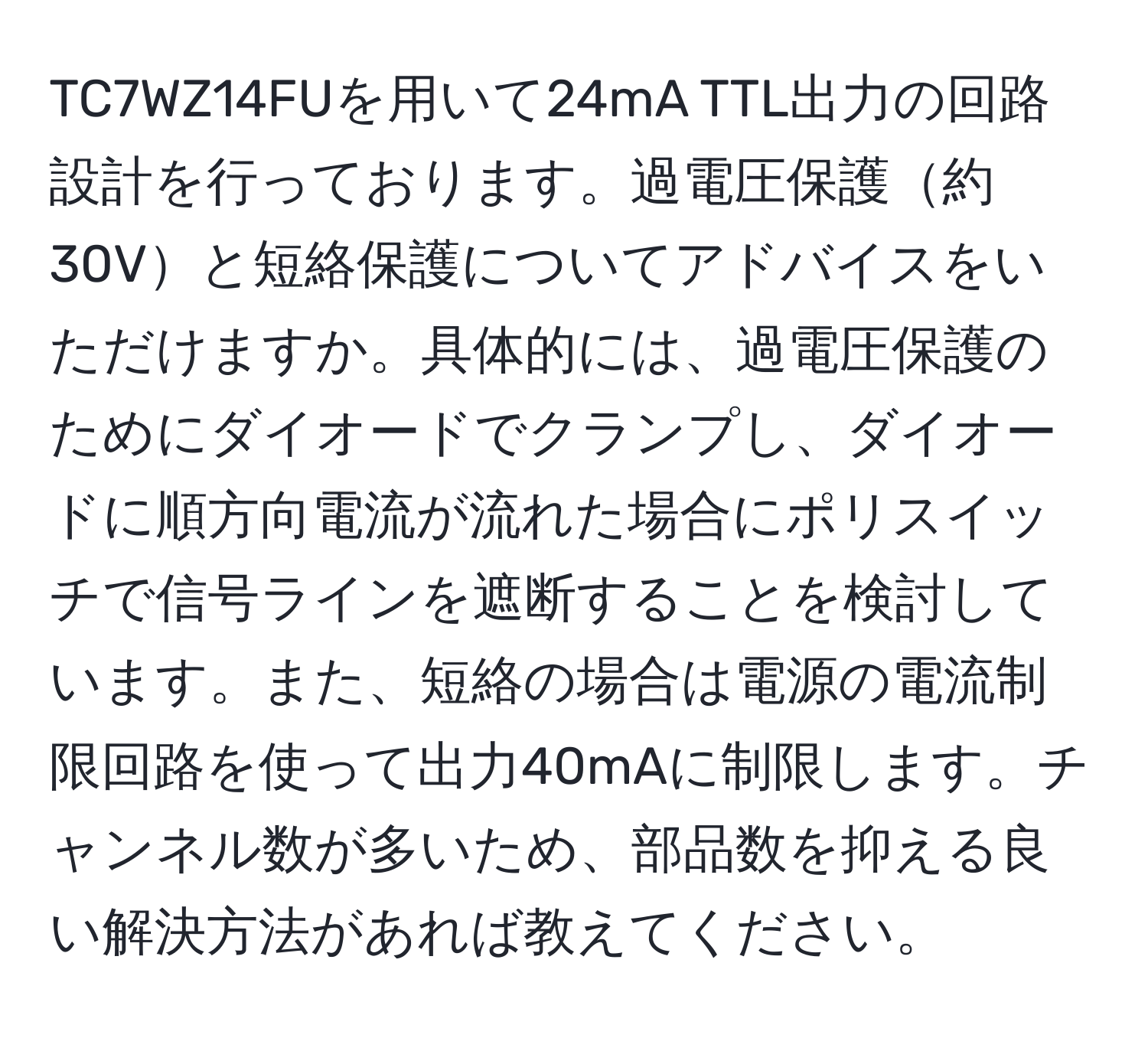 TC7WZ14FUを用いて24mA TTL出力の回路設計を行っております。過電圧保護約30Vと短絡保護についてアドバイスをいただけますか。具体的には、過電圧保護のためにダイオードでクランプし、ダイオードに順方向電流が流れた場合にポリスイッチで信号ラインを遮断することを検討しています。また、短絡の場合は電源の電流制限回路を使って出力40mAに制限します。チャンネル数が多いため、部品数を抑える良い解決方法があれば教えてください。