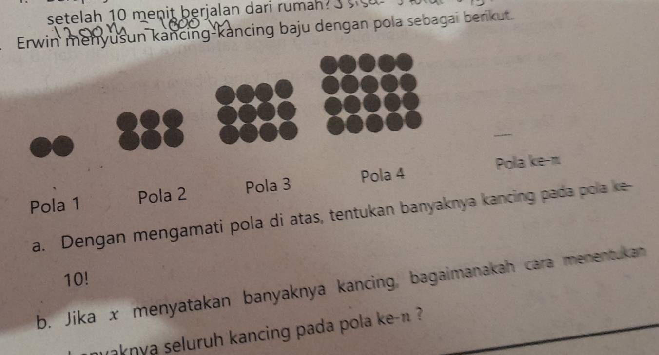 setelah 10 menit berjalan dari rumah ? 
Erwin menyusun kancing-kancing baju dengan pola sebagai berikut 
Pola 4 Pola ke- π
Pola 1 Pola 2 Pola 3
a. Dengan mengamati pola di atas, tentukan banyaknya kancing pada pola ke
10! 
b. Jika x menyatakan banyaknya kancing, bagaimanakah cara menentukan 
maknya seluruh kancing pada pola ke- n ?