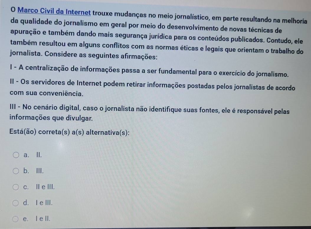 Marco Civil da Internet trouxe mudanças no meio jornalístico, em parte resultando na melhoria
da qualidade do jornalismo em geral por meio do desenvolvimento de novas técnicas de
apuração e também dando mais segurança jurídica para os conteúdos publicados. Contudo, ele
também resultou em alguns conflitos com as normas éticas e legais que orientam o trabalho do
jornalista. Considere as seguintes afirmações:
I - A centralização de informações passa a ser fundamental para o exercício do jornalismo.
II - Os servidores de Internet podem retirar informações postadas pelos jornalistas de acordo
com sua conveniência.
III - No cenário digital, caso o jornalista não identifique suas fontes, ele é responsável pelas
informações que divulgar.
Está(ão) correta(s) a(s) alternativa(s):
a. II.
b. III.
c. ⅡI e III.
d. I e III.
e. I e II.