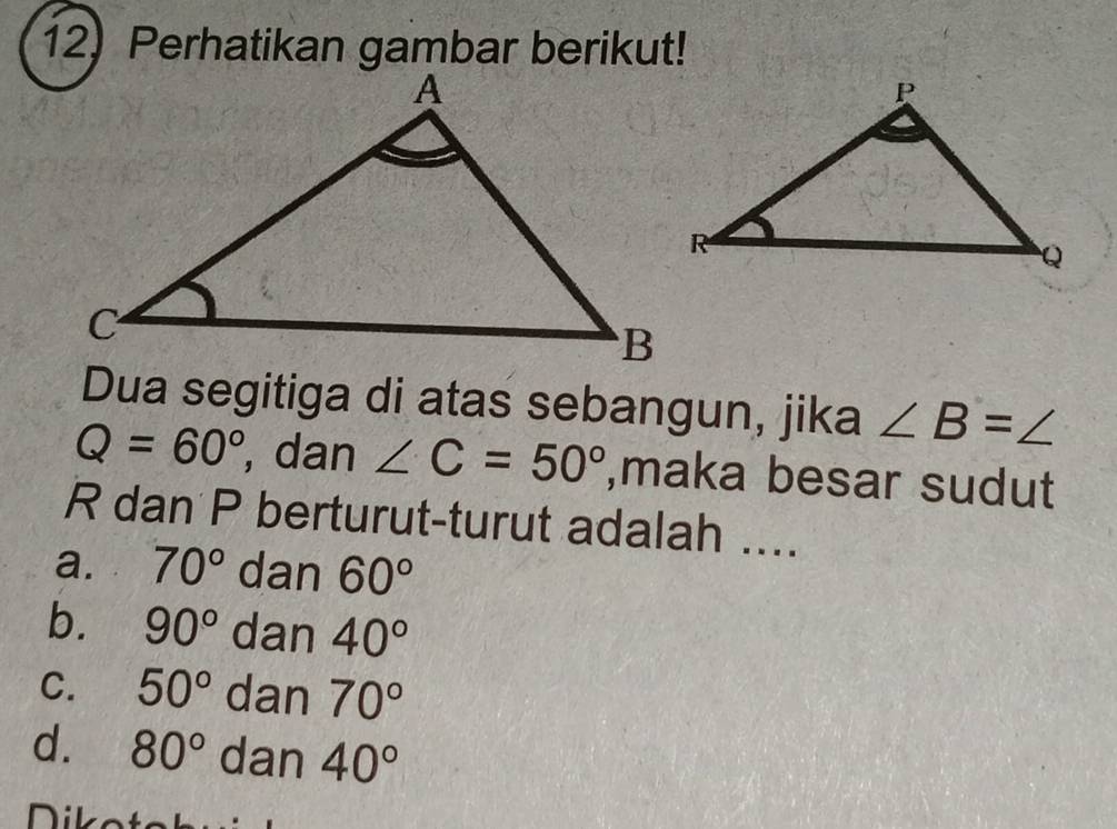 Perhatikan gambar berikut!
Dua segitiga di atas sebangun, jika ∠ B=∠
Q=60° , dan ∠ C=50° ,maka besar sudut
R dan P berturut-turut adalah ....
a. 70° dan 60°
b. 90° dan 40°
C. 50° dan 70°
d. 80° dan 40°