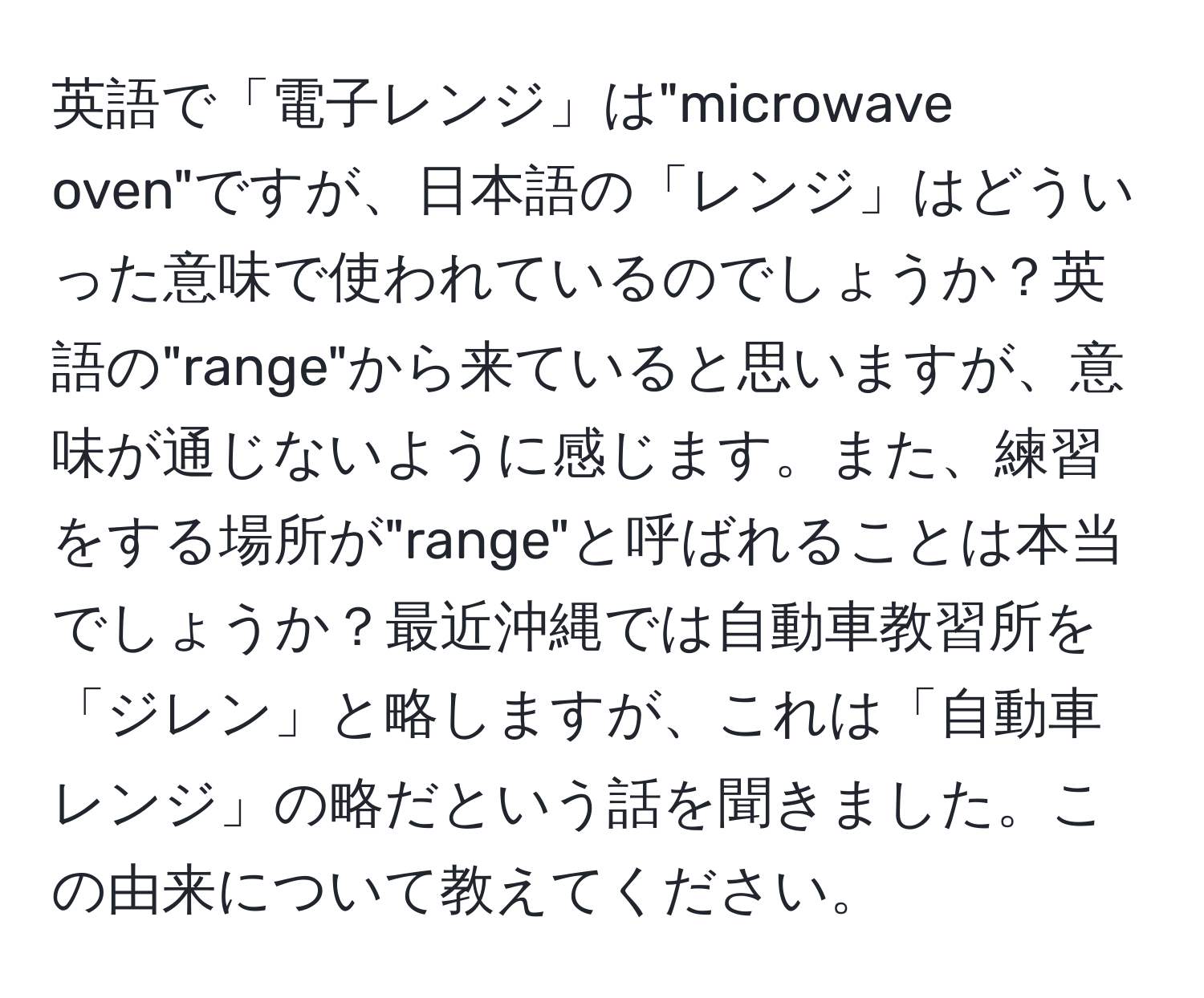 英語で「電子レンジ」は"microwave oven"ですが、日本語の「レンジ」はどういった意味で使われているのでしょうか？英語の"range"から来ていると思いますが、意味が通じないように感じます。また、練習をする場所が"range"と呼ばれることは本当でしょうか？最近沖縄では自動車教習所を「ジレン」と略しますが、これは「自動車レンジ」の略だという話を聞きました。この由来について教えてください。