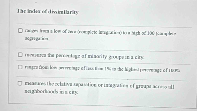 The index of dissimilarity
ranges from a low of zero (complete integration) to a high of 100 (complete
segregation.
measures the percentage of minority groups in a city.
ranges from low percentage of less than 1% to the highest percentage of 100%.
measures the relative separation or integration of groups across all
neighborhoods in a city.