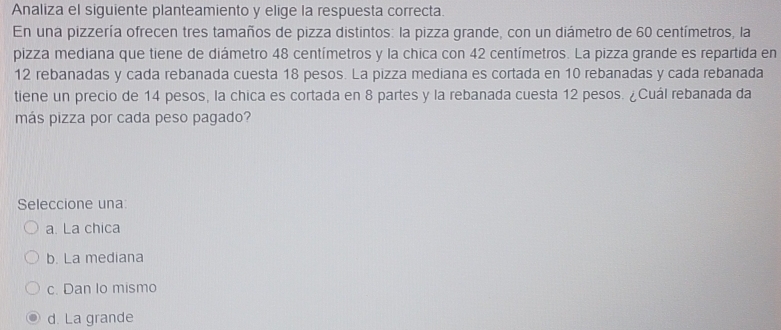 Analiza el siguiente planteamiento y elige la respuesta correcta.
En una pizzería ofrecen tres tamaños de pizza distintos: la pizza grande, con un diámetro de 60 centímetros, la
pizza mediana que tiene de diámetro 48 centímetros y la chica con 42 centímetros. La pizza grande es repartida en
12 rebanadas y cada rebanada cuesta 18 pesos. La pizza mediana es cortada en 10 rebanadas y cada rebanada
tiene un precio de 14 pesos, la chica es cortada en 8 partes y la rebanada cuesta 12 pesos. ¿Cuál rebanada da
más pizza por cada peso pagado?
Seleccione una:
a. La chica
b. La mediana
c. Dan lo mismo
d. La grande