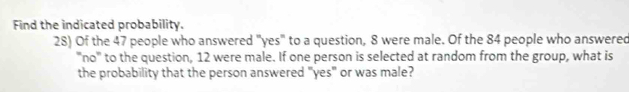 Find the indicated probability. 
28) Of the 47 people who answered "yes" to a question, 8 were male. Of the 84 people who answered 
''no'' to the question, 12 were male. If one person is selected at random from the group, what is 
the probability that the person answered "yes" or was male?