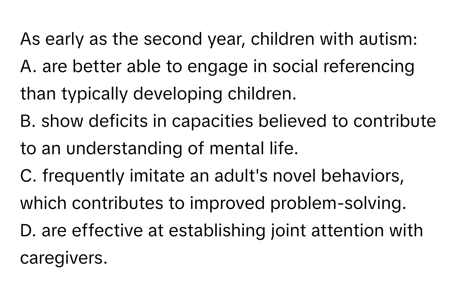 As early as the second year, children with autism:
A. are better able to engage in social referencing than typically developing children.
B. show deficits in capacities believed to contribute to an understanding of mental life.
C. frequently imitate an adult's novel behaviors, which contributes to improved problem-solving.
D. are effective at establishing joint attention with caregivers.