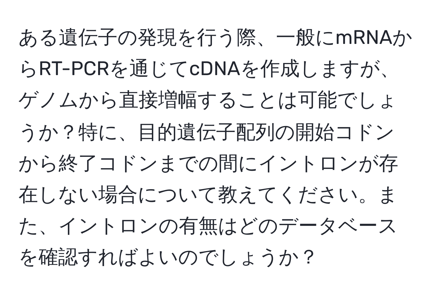 ある遺伝子の発現を行う際、一般にmRNAからRT-PCRを通じてcDNAを作成しますが、ゲノムから直接増幅することは可能でしょうか？特に、目的遺伝子配列の開始コドンから終了コドンまでの間にイントロンが存在しない場合について教えてください。また、イントロンの有無はどのデータベースを確認すればよいのでしょうか？