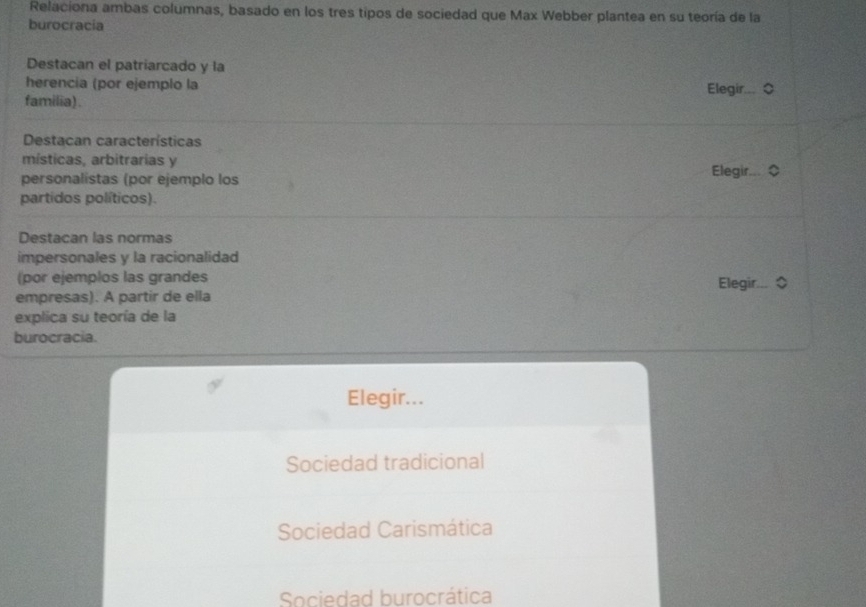 Relaciona ambas columnas, basado en los tres tipos de sociedad que Max Webber plantea en su teoría de la
burocracia
Destacan el patriarcado y la
herencia (por ejemplo la
familia). Elegir
Destacan características
místicas, arbitrarias y
Elegir...
personalistas (por ejemplo los
partidos políticos).
Destacan las normas
impersonales y la racionalidad
(por ejemplos las grandes
Elegir..
empresas). A partir de ella
explica su teoría de la
burocracia.
Elegir...
Sociedad tradicional
Sociedad Carismática
Sociedad burocrática