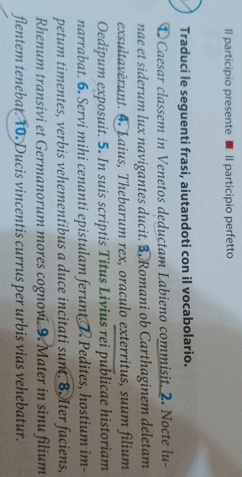 Il participio presente ■ Il participio perfetto 
Traduci le seguenti frasi, aiutandoti con il vocabolario. 
① Caesar classem in Venetos deductam Labieno commisit. 2. Nocte lu- 
nae et siderum lux navigantes ducit. 3. Romani ob Carthaginem deletam 
exsultavērunt. 4. Laius, Thebarum rex, oraculo exterritus, suum filium 
Oedǐpum exposuit. 5. In suis scriptis Titus Livius rei publicae historiam 
narrabat. 6. Servi mihi cenanti epistulam ferunt. 1 Pedites, hostium im- 
petum timentes, verbis vehementibus a duce incitati sunt. 8. Iter faciens, 
Rhenum transivi et Germanorum mores cognovi. 9. Mater in sinu filium 
flentem tenebat. 10. Ducis vincentis currus per urbis vias vehebatur.