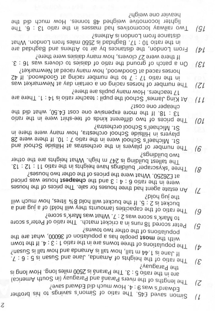 2
1) Simon saved £45. The ratio of Simon's savings to his brother
Edward's was 9:4. How much did Edward save?
2) The lengths of the rivers Paraná and Paraguay (in South America)
are in the ratio 5:3. The Paraná is 2500 miles long. How long is
the Paraguay?
3) The ratio of the heights of Amanda, Jane and Susan is 5:6:7.
If Jane is 1.44 m tall, how tall is Amanda and how tall is Susan?
4) The populations of three towns are in the ratio 1:3:4. If the town
with the most people has a population of 36000, what are the
populations of the other two towns?
5) Peter scored 18 runs in a cricket match. The ratio of Peter’s score
to Mark’s score was 2:7. What was Mark’s score?
6) The ratio of the capacities (amounts they will hold) of a jug and a
bucket is 2:5. If the bucket will hold 8¾ litres, how much will
the jug hold?
7) An estate agent had three houses for sale. The prices of the houses
were in the ratio 6:4:3 and the cheapest house was priced
at £26250. What were the prices of the other two houses?
8) Three ‘skyscraper’ buildings have heights in the ratio 11:12:13.
The tallest building is 247 m high. What heights are the other
two buildings?
9) The number of players in the orchestras at Hillside School and
St. Michael's School were in the ratio 7:10. If there were 28
players in Hillside School orchestra, how many were there in
St. Michael’s School orchestra?
10) The prices of two different kinds of tee-shirt were in the ratio
13 : 18. If the more expensive one cost £4.50, what did the
cheaper one cost?
11) At King James’ School the pupil : teacher ratio is 14:1. There are
17 teachers. How many pupils are there?
12) The number of horses racing on a certain day at Newmarket was
in the ratio 17:7 ' to the number racing at Goodwood. If 42
horses raced at Goodwood, how many raced at Newmarket?
13) On a patch of ground the ratio of daisies to clovers was 16:3.
If there were 27 clovers, how many daisies were there?
14) From London, the distances by air to Athens and Baghdad are
in the ratio 10:17. Baghdad is 2550 miles from London. What
distance from London is Athens?
15) Two railway locomotives had masses in the ratio 13:6. The
lighter locomotive weighed 48 tonnes. How much did the
heavier one weigh?