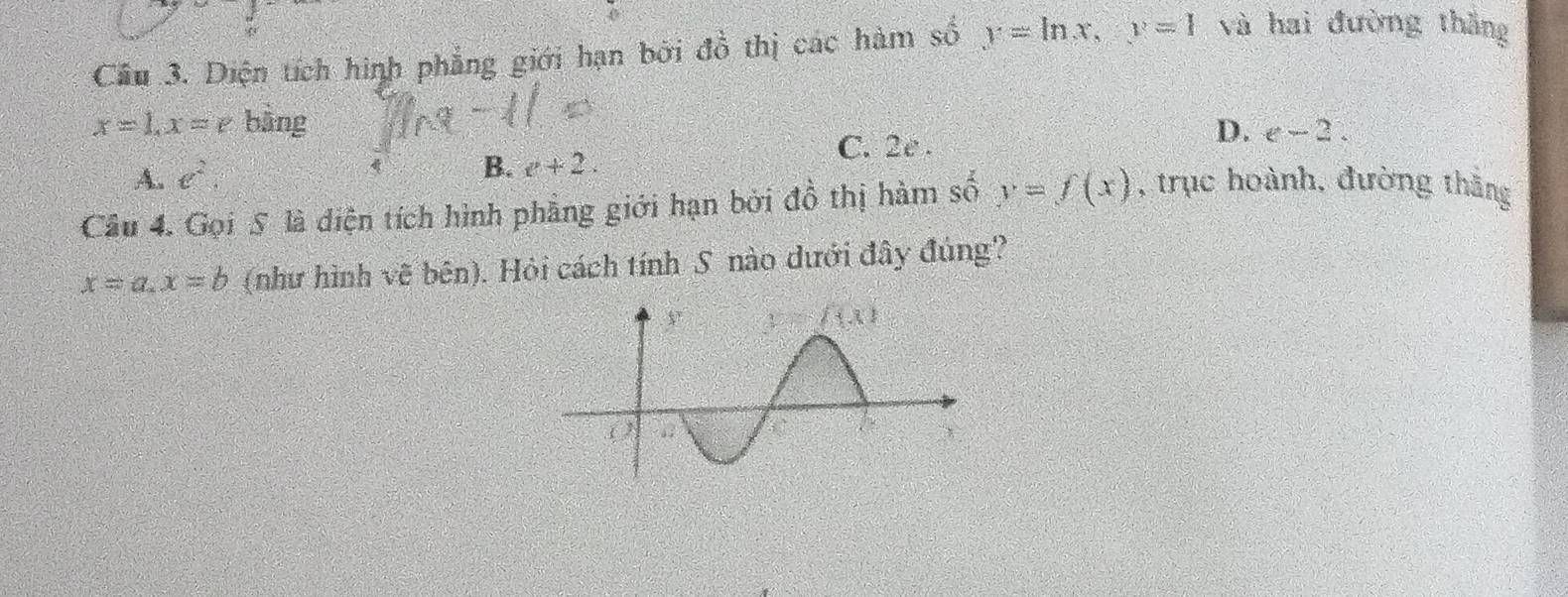 Cầu 3. Diện tích hình phẳng giới hạn bởi đồ thị các hàm số y=ln x,y=1 và hai đường thắng
x=1,x=e bàng
C. 2e .
D. e-2.
A. e^2.
B. v+2.
Câu 4. Gọi 5 là diện tích hình phẳng giới hạn bởi đồ thị hàm số y=f(x) , trục hoành, đường thắng
x=a.x=b (như hình vẽ bên). Hỏi cách tính S nào dưới đây đúng?