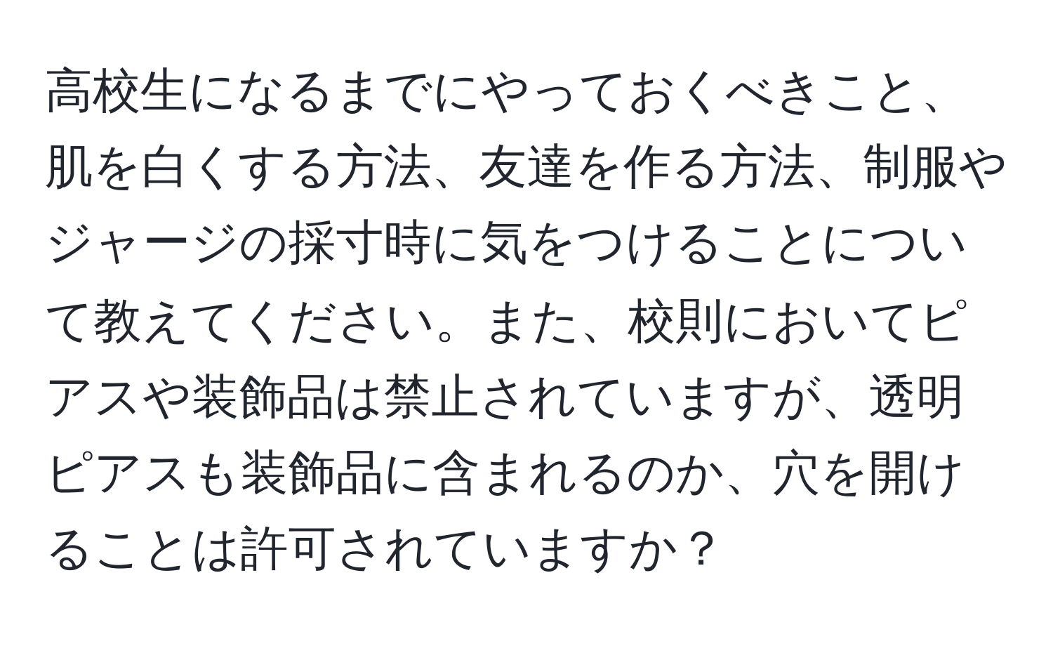 高校生になるまでにやっておくべきこと、肌を白くする方法、友達を作る方法、制服やジャージの採寸時に気をつけることについて教えてください。また、校則においてピアスや装飾品は禁止されていますが、透明ピアスも装飾品に含まれるのか、穴を開けることは許可されていますか？