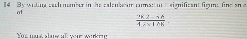 By writing each number in the calculation correct to 1 significant figure, find an e 
of
 (28.2-5.6)/4.2* 1.68 . 
You must show all your working.