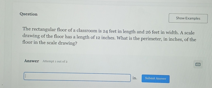 Question Show Examples 
The rectangular floor of a classroom is 24 feet in length and 26 feet in width. A scale 
drawing of the floor has a length of 12 inches. What is the perimeter, in inches, of the 
floor in the scale drawing? 
Answer Attempt 1 out of 2 
in. Submit Answer