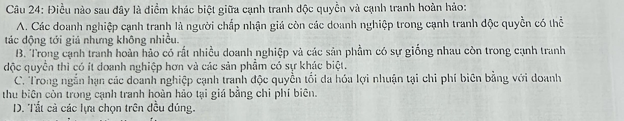 Điều nào sau đây là điểm khác biệt giữa cạnh tranh độc quyền và cạnh tranh hoàn hảo:
A. Các doanh nghiệp cạnh tranh là người chấp nhận giá còn các doanh nghiệp trong cạnh tranh độc quyền có thể
tác động tới giả nhưng không nhiều.
B. Trong cạnh tranh hoàn hảo có rất nhiều doanh nghiệp và các sản phầm có sự giống nhau còn trong cạnh tranh
độc quyền thì có ít doanh nghiệp hơn và các sản phẩm có sự khác biệt.
C. Trong ngắn hạn các doanh nghiệp cạnh tranh độc quyền tối da hóa lợi nhuận tại chi phí biên bằng với doanh
thu biên còn trong cạnh tranh hoàn hảo tại giá bằng chi phí biên.
D. Tất cả các lựa chọn trên đều dúng.