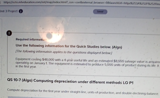 Project a Saxed 
Required informatio 
Use the following information for the Quick Studies below. (Algo) 
[The following information applies to the questions displayed below] 
Equipment costing $48,000 with a 4-year useful life and an estimated $8,000 salvage value is acquirer 
operating on January 1. The equipment is estimated to produce 5,000 units of product during its life. It 
in the first year. 
QS 10-7 (Algo) Computing depreciation under different methods LO P1 
Compute depreciation for the first year under straight-line, units-of-production, and double-declining-balance