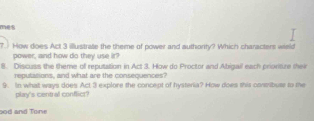 mes 
7. How does Act 3 illustrate the theme of power and authority? Which characters wield 
power, and how do they use it? 
8. Discuss the theme of reputation in Act 3. How do Proctor and Abigail each prioritize their 
reputations, and what are the consequences? 
9. In what ways does Act 3 explore the concept of hysteria? How does this contribute to the 
play's central conflict? 
ood and Tone