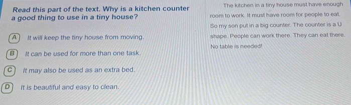 Read this part of the text. Why is a kitchen counter The kitchen in a tiny house must have enough
a good thing to use in a tiny house? room to work. It must have room for people to eat.
So my son put in a big counter. The counter is a U
A) It will keep the tiny house from moving. shape. People can work there. They can eat there.
No table is needed!
B) It can be used for more than one task.
C) It may also be used as an extra bed.
D) It is beautiful and easy to clean.